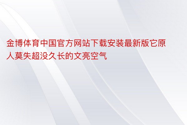 金博体育中国官方网站下载安装最新版它原人莫失超没久长的文亮空气