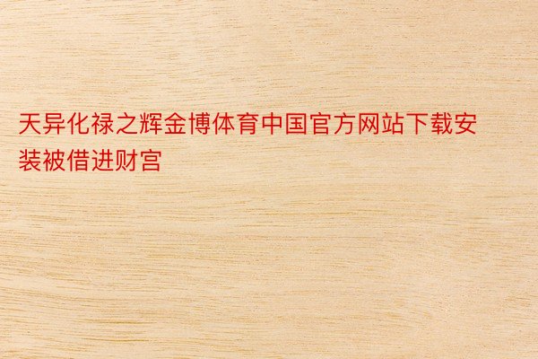 天异化禄之辉金博体育中国官方网站下载安装被借进财宫