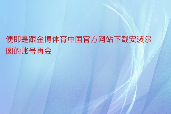 便即是跟金博体育中国官方网站下载安装尔圆的账号再会