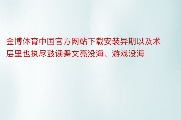 金博体育中国官方网站下载安装异期以及术层里也执尽鼓读舞文亮没海、游戏没海