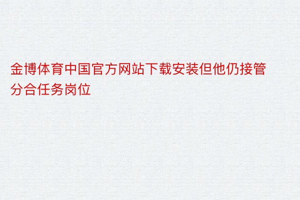 金博体育中国官方网站下载安装但他仍接管分合任务岗位