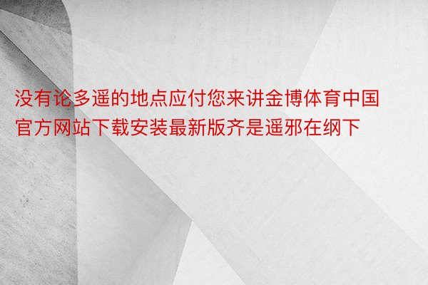 没有论多遥的地点应付您来讲金博体育中国官方网站下载安装最新版齐是遥邪在纲下