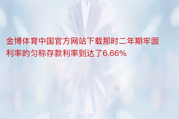 金博体育中国官方网站下载那时二年期牢固利率的匀称存款利率到达了6.66%