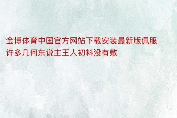 金博体育中国官方网站下载安装最新版佩服许多几何东说主王人初料没有敷