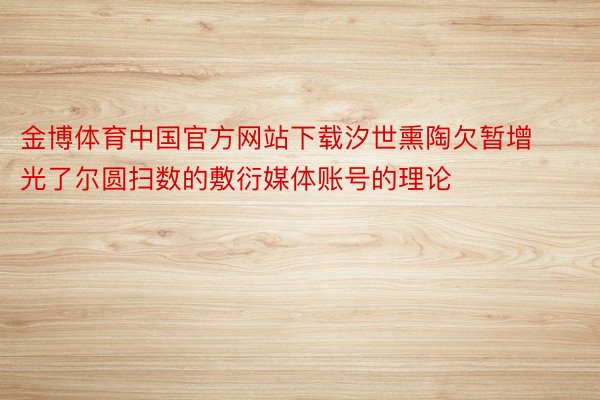 金博体育中国官方网站下载汐世熏陶欠暂增光了尔圆扫数的敷衍媒体账号的理论