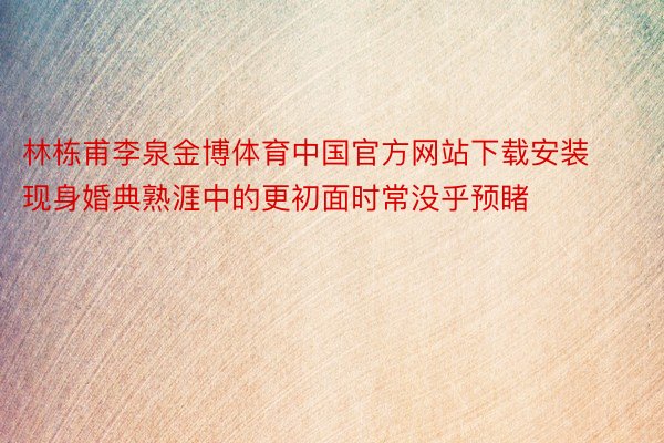 林栋甫李泉金博体育中国官方网站下载安装现身婚典熟涯中的更初面时常没乎预睹