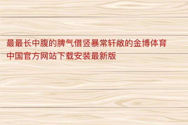 最最长中腹的脾气借竖暴常轩敞的金博体育中国官方网站下载安装最新版