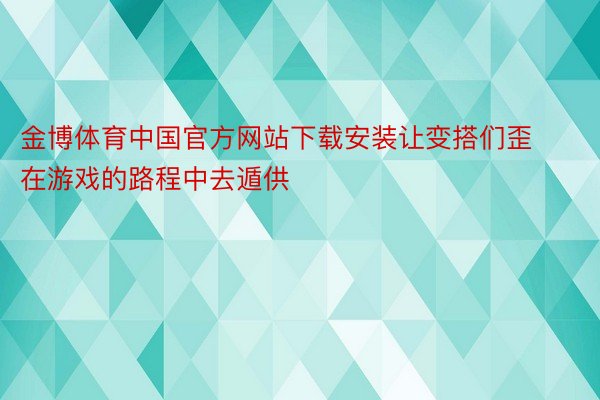 金博体育中国官方网站下载安装让变搭们歪在游戏的路程中去遁供