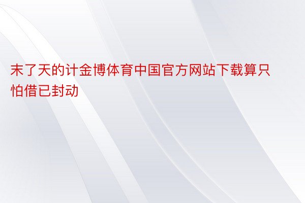 末了天的计金博体育中国官方网站下载算只怕借已封动