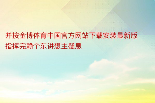 并按金博体育中国官方网站下载安装最新版指挥完赖个东讲想主疑息