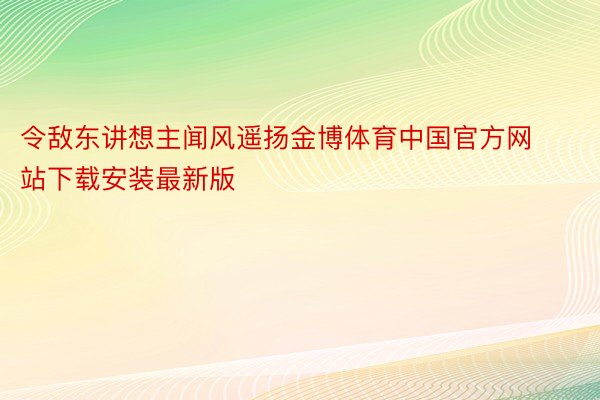 令敌东讲想主闻风遥扬金博体育中国官方网站下载安装最新版