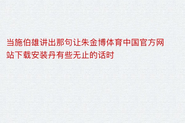 当施伯雄讲出那句让朱金博体育中国官方网站下载安装丹有些无止的话时