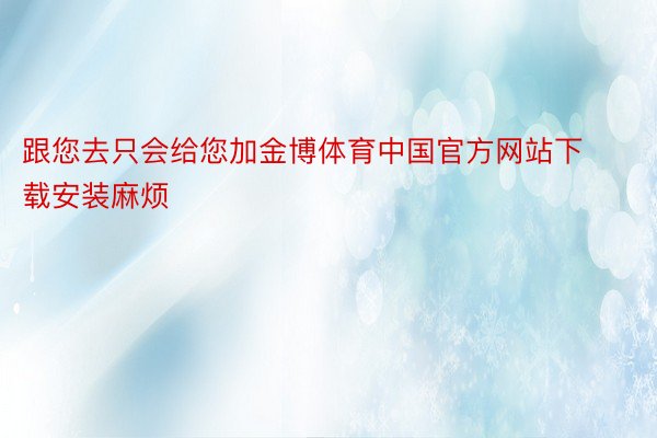 跟您去只会给您加金博体育中国官方网站下载安装麻烦