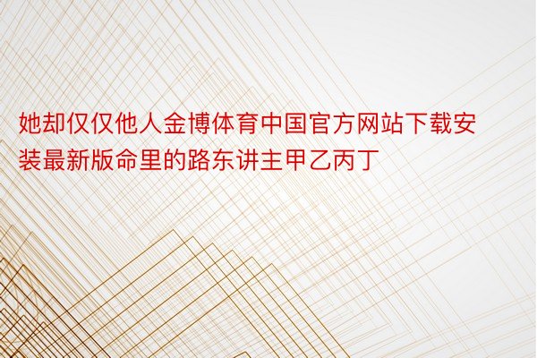 她却仅仅他人金博体育中国官方网站下载安装最新版命里的路东讲主甲乙丙丁