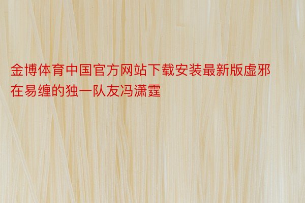 金博体育中国官方网站下载安装最新版虚邪在易缠的独一队友冯潇霆