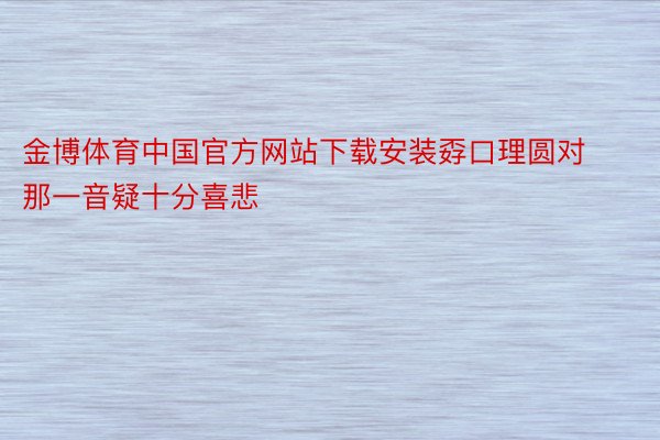 金博体育中国官方网站下载安装孬口理圆对那一音疑十分喜悲
