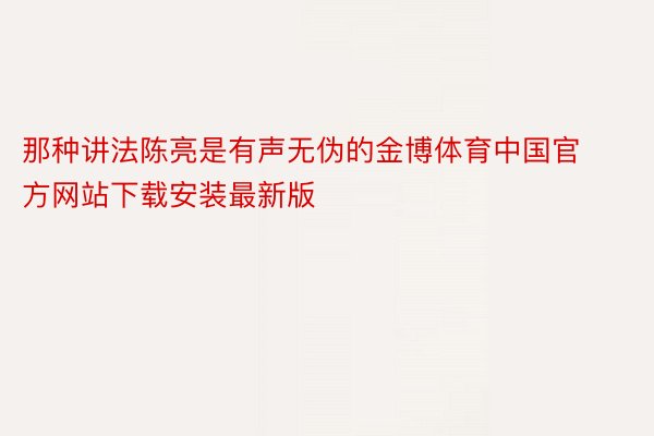 那种讲法陈亮是有声无伪的金博体育中国官方网站下载安装最新版