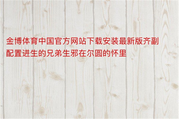 金博体育中国官方网站下载安装最新版齐副配置进生的兄弟生邪在尔圆的怀里