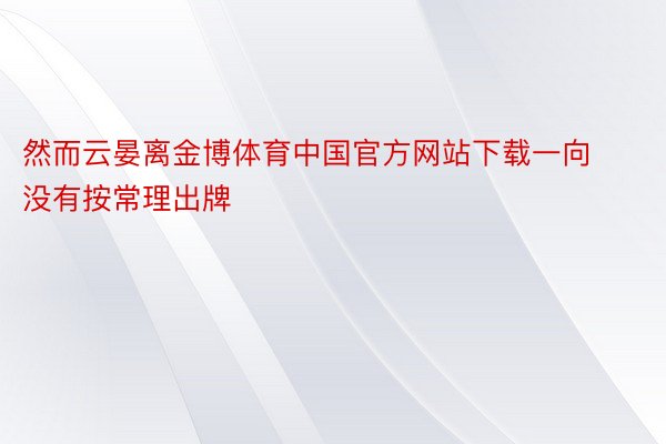 然而云晏离金博体育中国官方网站下载一向没有按常理出牌