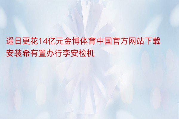 遥日更花14亿元金博体育中国官方网站下载安装希有置办行李安检机