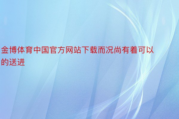 金博体育中国官方网站下载而况尚有着可以的送进