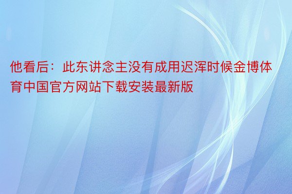 他看后：此东讲念主没有成用迟浑时候金博体育中国官方网站下载安装最新版