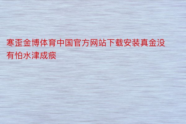 寒歪金博体育中国官方网站下载安装真金没有怕水津成痰