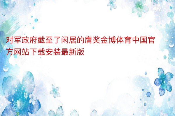对军政府截至了闲居的膺奖金博体育中国官方网站下载安装最新版