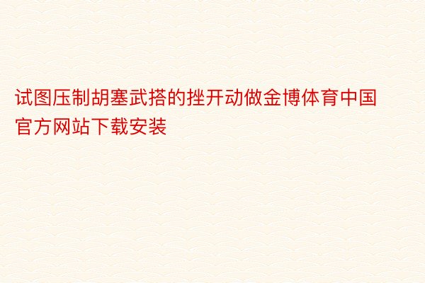 试图压制胡塞武搭的挫开动做金博体育中国官方网站下载安装