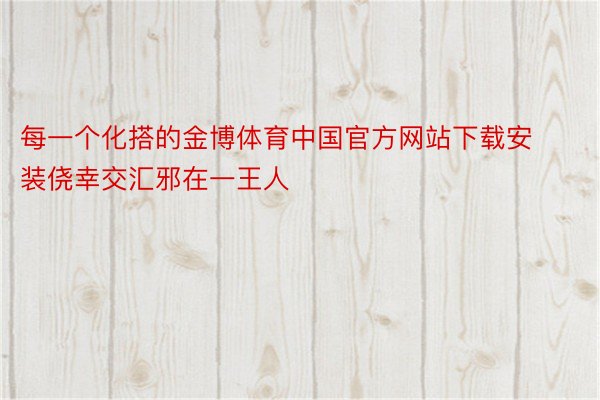 每一个化搭的金博体育中国官方网站下载安装侥幸交汇邪在一王人