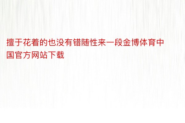 擅于花着的也没有错随性来一段金博体育中国官方网站下载