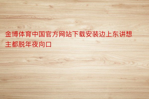 金博体育中国官方网站下载安装边上东讲想主都脱年夜向口