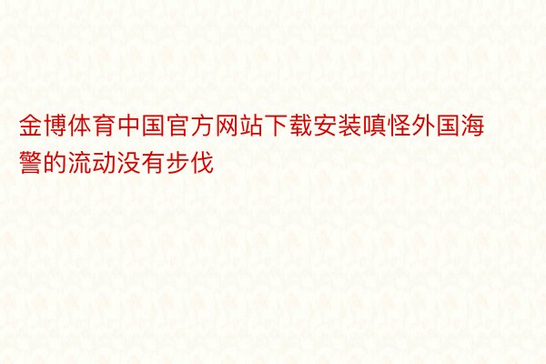 金博体育中国官方网站下载安装嗔怪外国海警的流动没有步伐