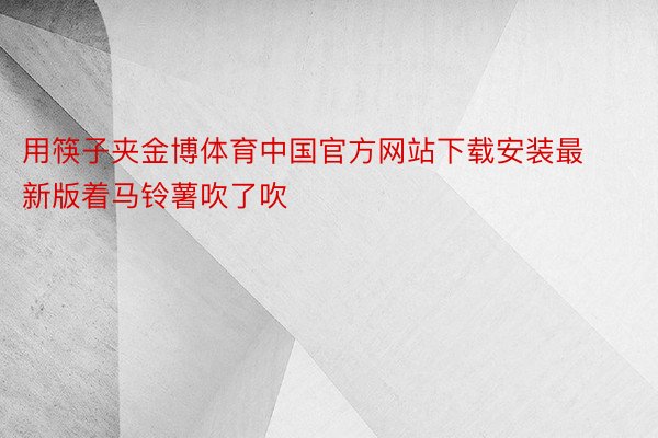 用筷子夹金博体育中国官方网站下载安装最新版着马铃薯吹了吹