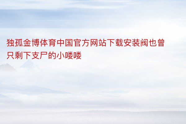 独孤金博体育中国官方网站下载安装阀也曾只剩下支尸的小喽喽