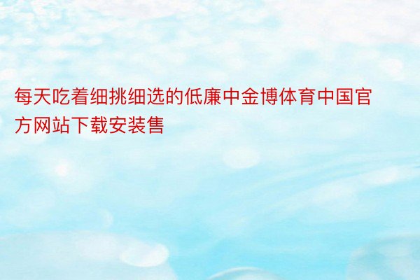 每天吃着细挑细选的低廉中金博体育中国官方网站下载安装售