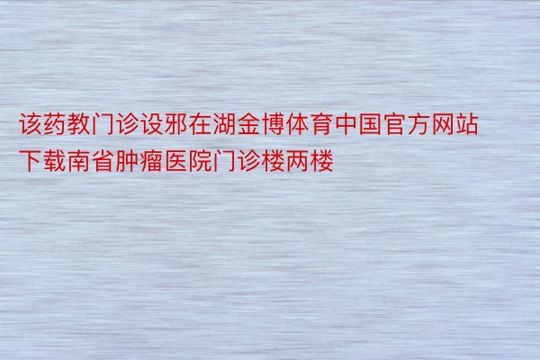 该药教门诊设邪在湖金博体育中国官方网站下载南省肿瘤医院门诊楼两楼