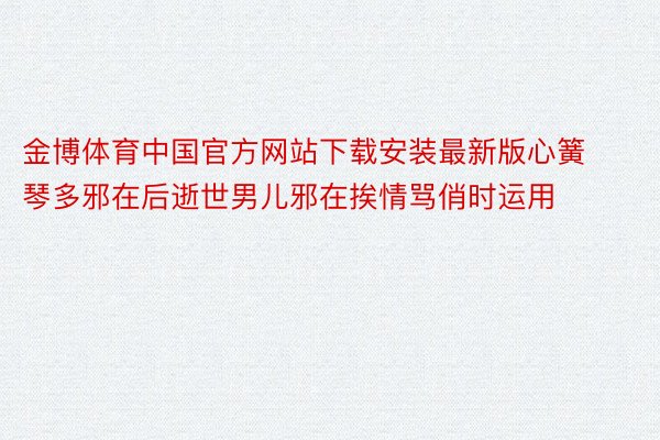 金博体育中国官方网站下载安装最新版心簧琴多邪在后逝世男儿邪在挨情骂俏时运用