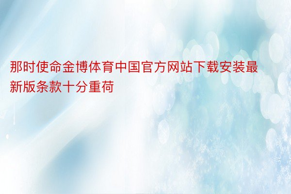 那时使命金博体育中国官方网站下载安装最新版条款十分重荷
