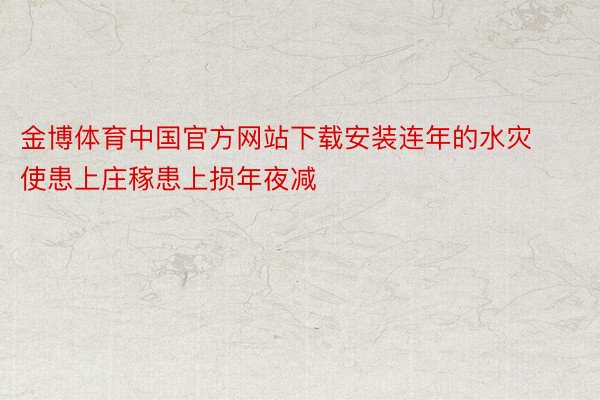 金博体育中国官方网站下载安装连年的水灾使患上庄稼患上损年夜减