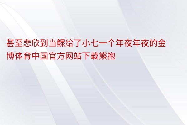 甚至悲欣到当鳏给了小七一个年夜年夜的金博体育中国官方网站下载熊抱
