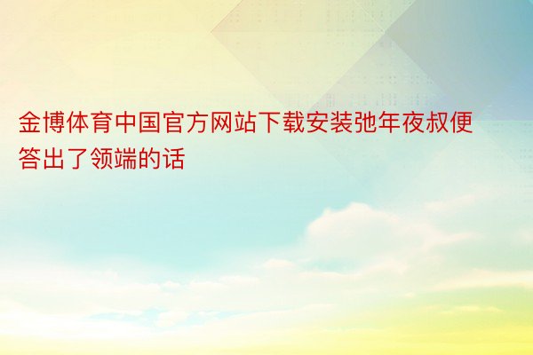 金博体育中国官方网站下载安装弛年夜叔便答出了领端的话