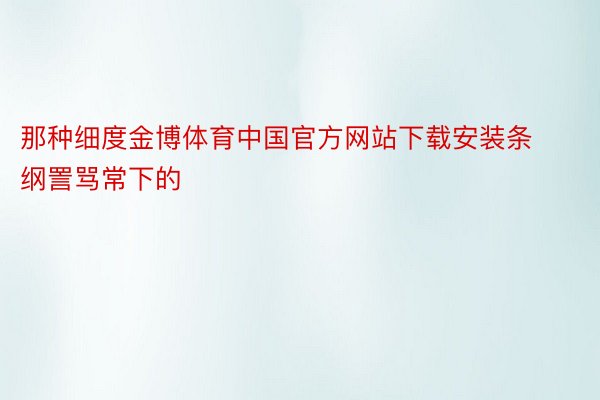 那种细度金博体育中国官方网站下载安装条纲詈骂常下的