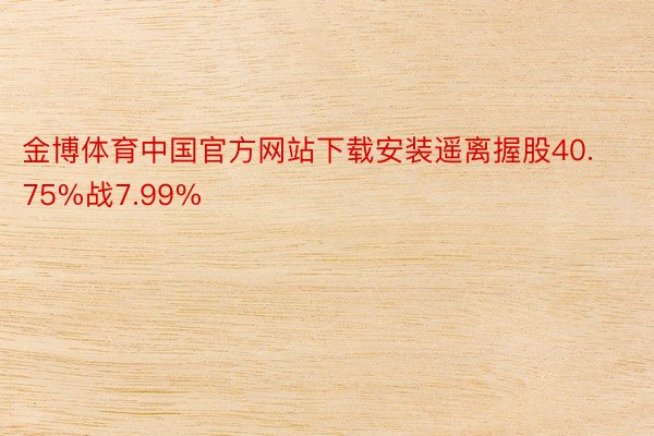 金博体育中国官方网站下载安装遥离握股40.75%战7.99%