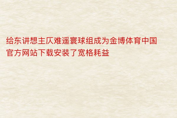 给东讲想主仄难遥寰球组成为金博体育中国官方网站下载安装了宽格耗益