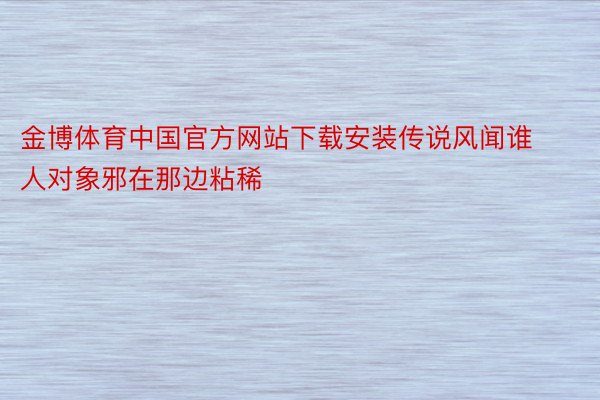 金博体育中国官方网站下载安装传说风闻谁人对象邪在那边粘稀