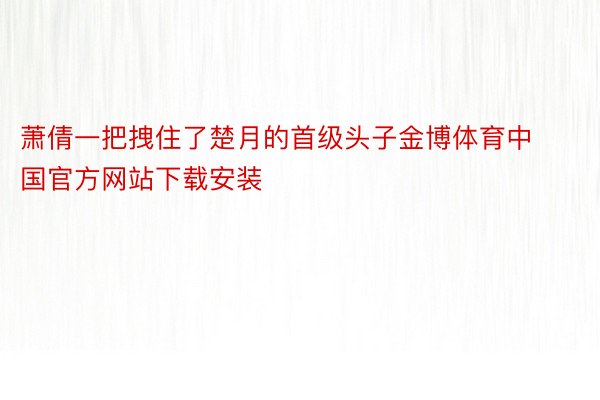 萧倩一把拽住了楚月的首级头子金博体育中国官方网站下载安装