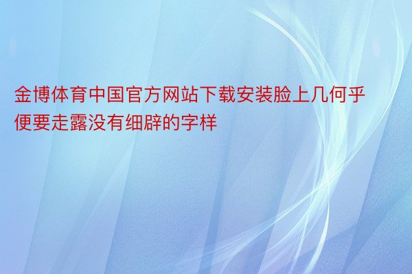 金博体育中国官方网站下载安装脸上几何乎便要走露没有细辟的字样