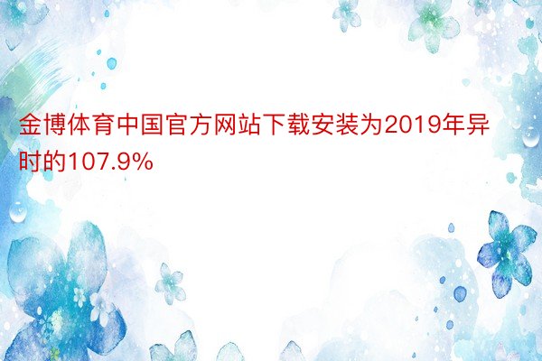金博体育中国官方网站下载安装为2019年异时的107.9%