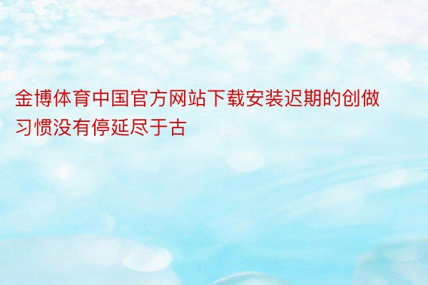 金博体育中国官方网站下载安装迟期的创做习惯没有停延尽于古